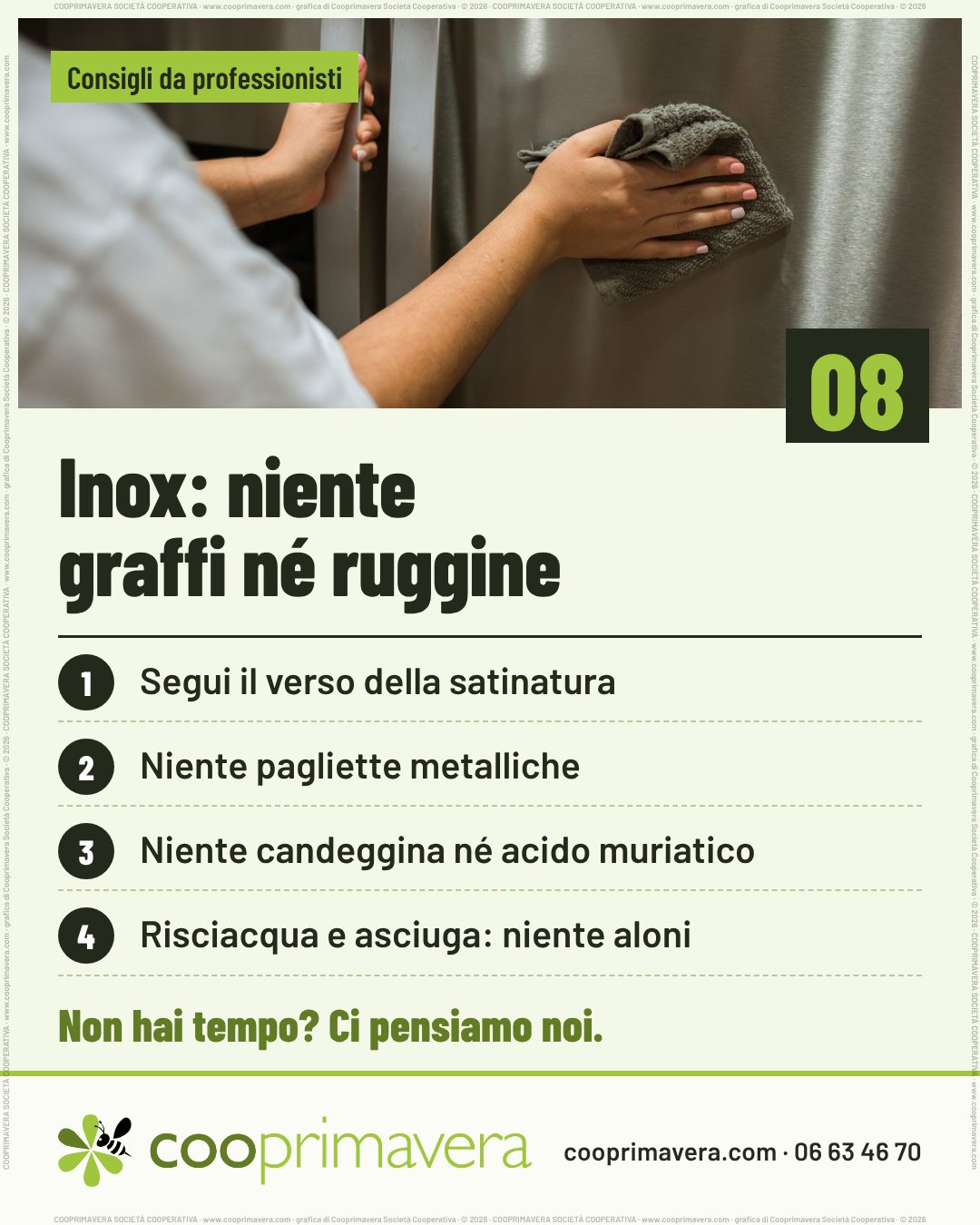 Foto: due mani: una tiene la maniglia, l'altra passa un panno grigio su un'anta in acciaio inox. Sulla foto «Consigli da professionisti» e, in basso a destra, il numero 08. Titolo: «Inox: niente graffi né ruggine». Quattro punti numerati: 1. Segui il verso della satinatura. 2. Niente pagliette metalliche. 3. Niente candeggina né acido muriatico. 4. Risciacqua e asciuga: niente aloni. In fondo «Non hai tempo? Ci pensiamo noi.» e il logo di Cooprimavera con cooprimavera.com e 06 63 46 70.